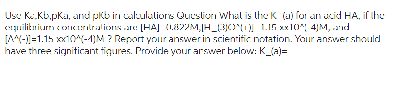 Use Ka,kb,pKa, and pkb in calculations Question What is the K_(a) for an acid HA, if the
equilibrium concentrations are [HA]=0.822M,[H_(3)O^(+)]=1.15 xx10^(-4)M, and
[A^(-)]=1.15 xx10^(-4)M ? Report your answer in scientific notation. Your answer should
have three significant figures. Provide your answer below: K_(a)=