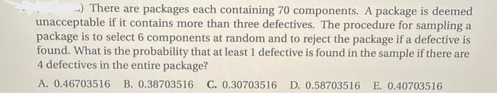 ) There are packages each containing 70 components. A package is deemed
unacceptable if it contains more than three defectives. The procedure for sampling a
package is to select 6 components at random and to reject the package if a defective is
found. What is the probability that at least 1 defective is found in the sample if there are
4 defectives in the entire package?
A. 0.46703516 B. 0.38703516 C. 0.30703516 D. 0.58703516 E. 0.40703516