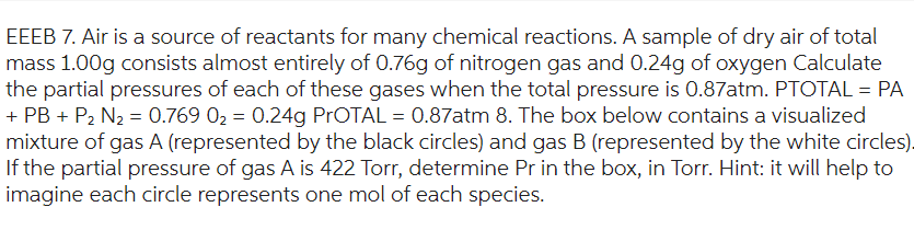 EEEB 7. Air is a source of reactants for many chemical reactions. A sample of dry air of total
mass 1.00g consists almost entirely of 0.76g of nitrogen gas and 0.24g of oxygen Calculate
the partial pressures of each of these gases when the total pressure is 0.87atm. PTOTAL = PA
+ PB + P₂ N₂ = 0.769 0₂ = 0.24g PrOTAL = 0.87atm 8. The box below contains a visualized
mixture of gas A (represented by the black circles) and gas B (represented by the white circles).
If the partial pressure of gas A is 422 Torr, determine Pr in the box, in Torr. Hint: it will help to
imagine each circle represents one mol of each species.