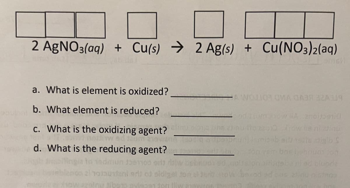 =
2 AgNO3(aq) + Cu(s) 2 Ag(s) + Cu(NO3)2(aq)
→
a. What is element is oxidized?
b. What element is reduced?
c. What is the oxidizing agent?
nd Jau
d. What is the reducing agent?
daun 1081100
zinotaufani eri aj pidigel
sow azalnu sibens aviso91 2on llw
AW
A WOJOR OMA GA3R 32A319
od
p112 bra zjinu tio #2010
2nologi
Brun Ismisab er noe rigib S
vem bns hobnuation
exad ad bas alinu nistmoo