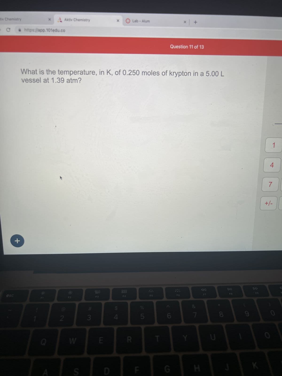 tiv Chemistry
esc
+
• https://app.101edu.co
X
O E
Q
Aktiv Chemistry
A
2
What is the temperature, in K, of 0.250 moles of krypton in a 5.00 L
vessel at 1.39 atm?
W
S
#3
20
F3
E
X
D
4
Lab - Alum
000
F4
R
F
C
5
F5
T
× | +
Question 11 of 13
G
Y
&
7
H
U
8
DII
FB
J
9
8
F9
K
1
4
7
기
+/-
0