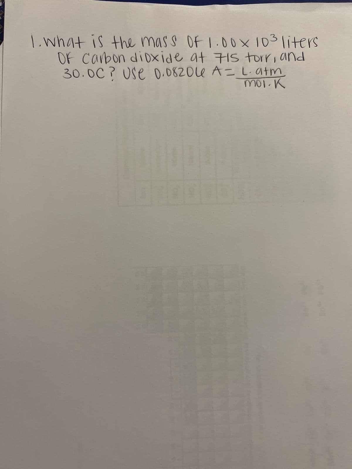 1. What is the mass of 1.00× 103 liters
OF Carbon dioxide at 715 torr, and
30.00? Use 0.08206e A = L. atm
mol. K
E