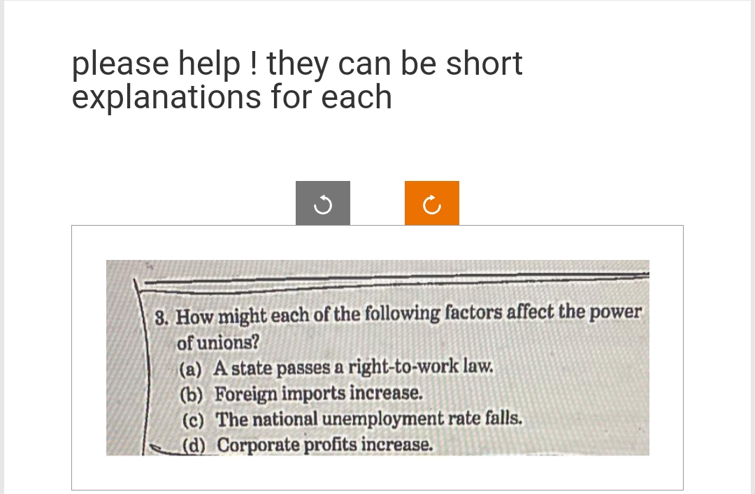 please help! they can be short
explanations for each
J
3. How might each of the following factors affect the power
of unions?
(a) A state passes a right-to-work law.
(b) Foreign imports increase.
(c) The national unemployment rate falls.
(d) Corporate profits increase.