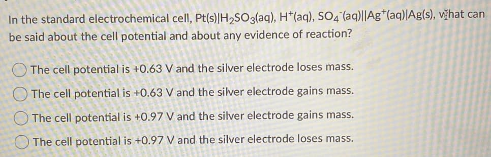 In the standard electrochemical cell, Pt(s)|H2SO3(aq), H*(aq), SO4°(aq)||Ag*(aq)|Ag(s), V¥hat can
be said about the cell potential and about any evidence of reaction?
O The cell potential is +0.63 V and the silver electrode loses mass.
O The cell potential is +0.63 V and the silver electrode gains mass.
O The cell potential is +0.97 V and the silver electrode gains mass.
O The cell potential is +0.97 V and the silver electrode loses mass.
