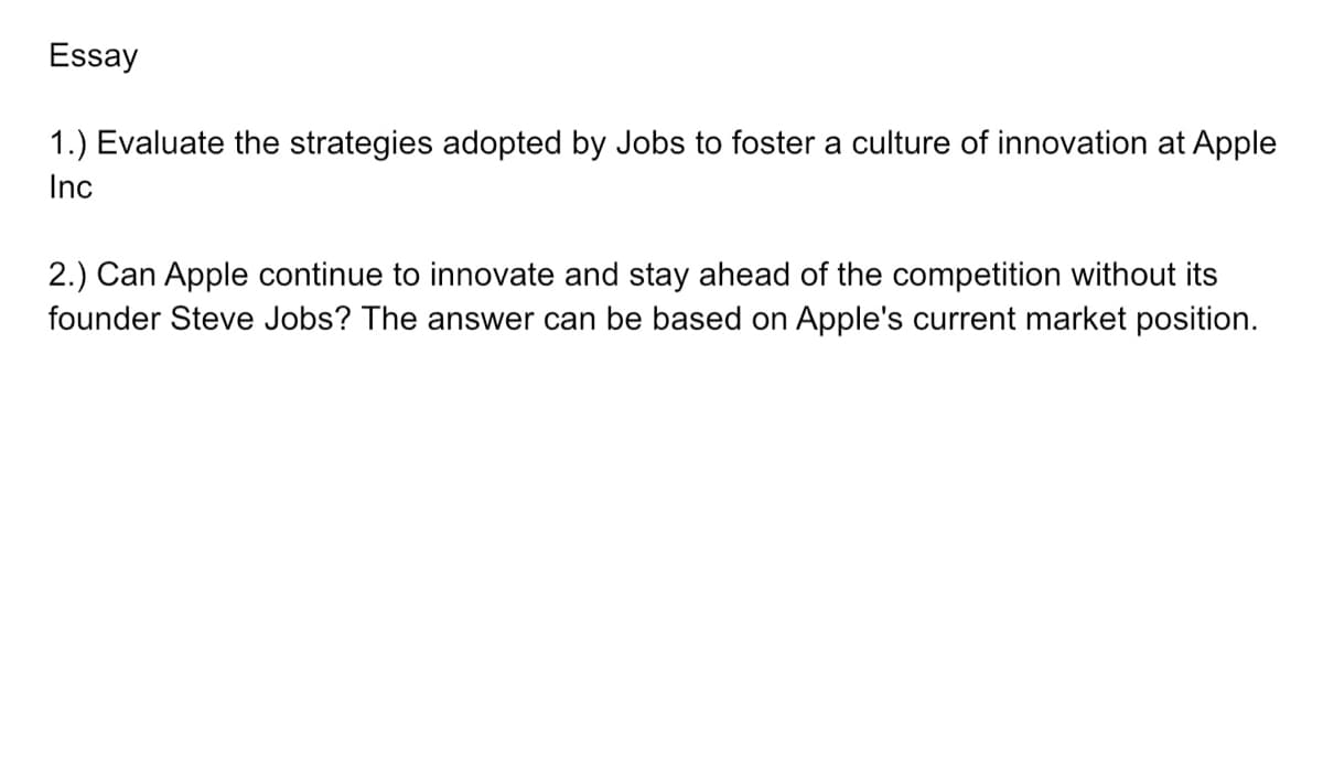 Essay
1.) Evaluate the strategies adopted by Jobs to foster a culture of innovation at Apple
Inc
2.) Can Apple continue to innovate and stay ahead of the competition without its
founder Steve Jobs? The answer can be based on Apple's current market position.
