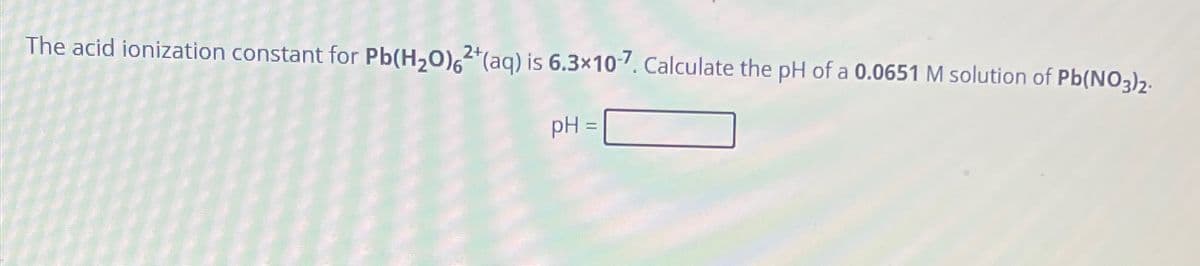 The acid ionization constant for Pb(H2O)62+(aq) is 6.3×107. Calculate the pH of a 0.0651 M solution of Pb(NO3)2.
pH =