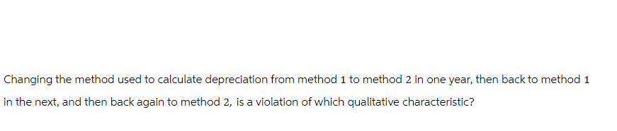 Changing the method used to calculate depreciation from method 1 to method 2 in one year, then back to method 1
in the next, and then back again to method 2, is a violation of which qualitative characteristic?