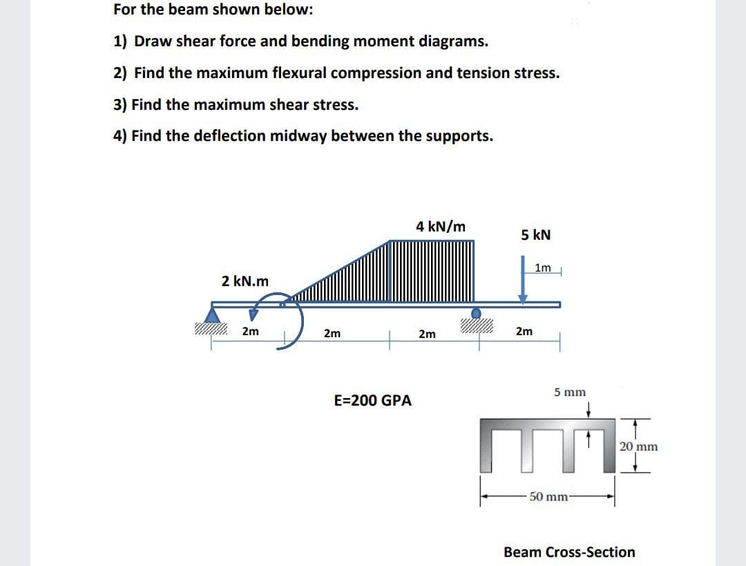 For the beam shown below:
1) Draw shear force and bending moment diagrams.
2) Find the maximum flexural compression and tension stress.
3) Find the maximum shear stress.
4) Find the deflection midway between the supports.
4 kN/m
5 kN
1m
2 kN.m
M. 2m
2m
2m
2m
5 mm
E=200 GPA
20 mm
50 mm-
Beam Cross-Section
