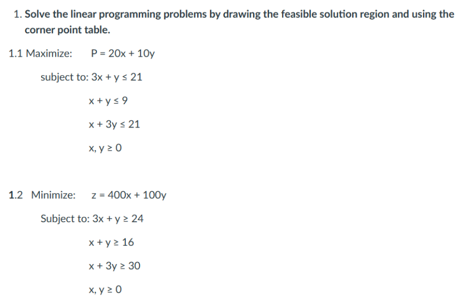 1. Solve the linear programming problems by drawing the feasible solution region and using the
corner point table.
1.1 Maximize:
P = 20x+10y
subject to: 3x + y ≤ 21
x+y≤9
x + 3y ≤ 21
x, y ≥ 0
1.2 Minimize:
z = 400x + 100y
Subject to: 3x + y ≥ 24
x + y ≥ 16
x + 3y ≥ 30
x, y ≥ 0