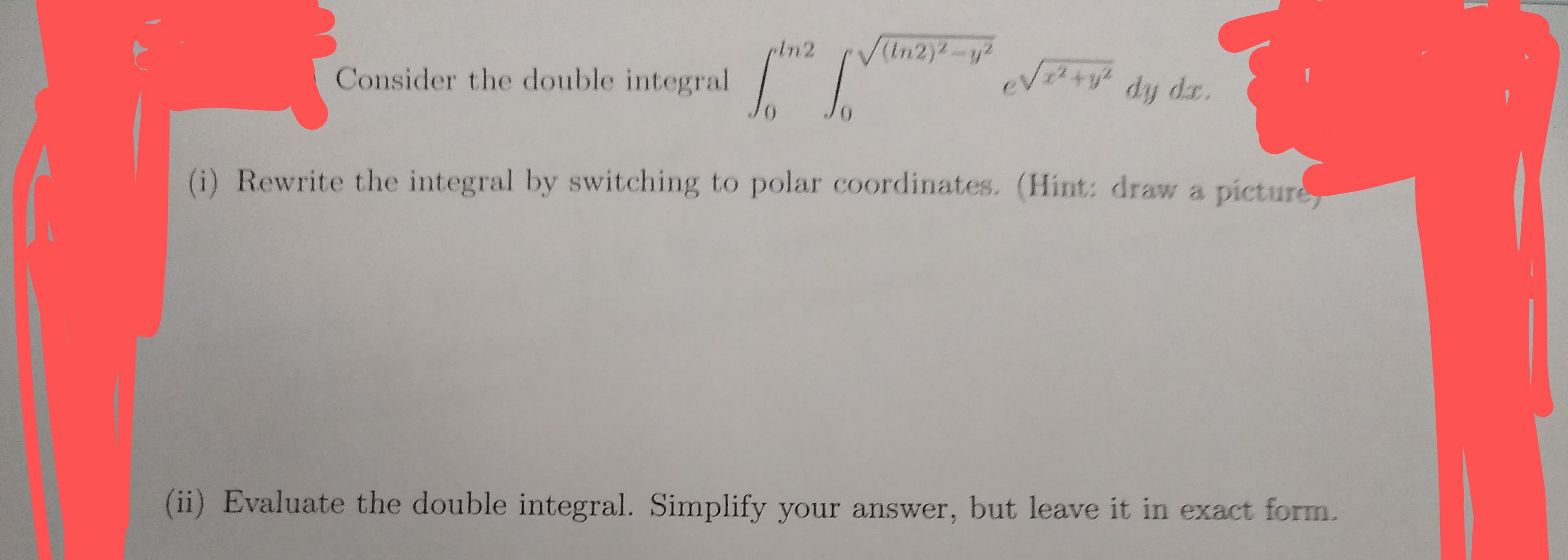 In2
VIn2)-y
Vty dy da.
Consider the double integral
(i) Rewrite the integral by switching to polar coordinates. (Hint: draw a picture
(ii) Evaluate the double integral. Simplify your answer, but leave it in exact form.
