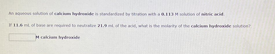 An aqueous solution of calcium hydroxide is standardized by titration with a 0.113 M solution of nitric acid.
If 11.6 mL of base are required to neutralize 21.9 mL of the acid, what is the molarity of the calcium hydroxide solution?
M calcium hydroxide
