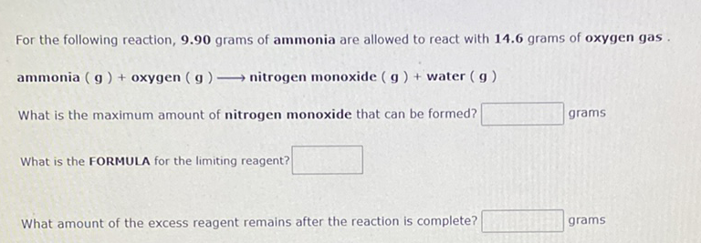 For the following reaction, 9.90 grams of ammonia are allowed to react with 14.6 grams of oxygen gas .
ammonia ( g) + oxygen ( g)- nitrogen monoxide ( g ) + water (g)
What is the maximum amount of nitrogen monoxide that can be formed?
grams
What is the FORMULA for the limiting reagent?
What amount of the excess reagent remains after the reaction is complete?
grams
