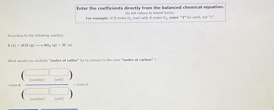 Enter the coefficients directly from the balanced chemical equation.
Do not reduce to lowest terms.
For example: If 3 moles H2 react with 3 moles 02, enter "3" for each, not "1".
According to the following reaction:
S (s) + 200 (g)
- So, (g) + 2C (s)
What would you multiply "moles of sulfur" by to convert to the units "moles of carbon" ?
(number)
(unit)
moles S
moles C
(number)
(unit)
