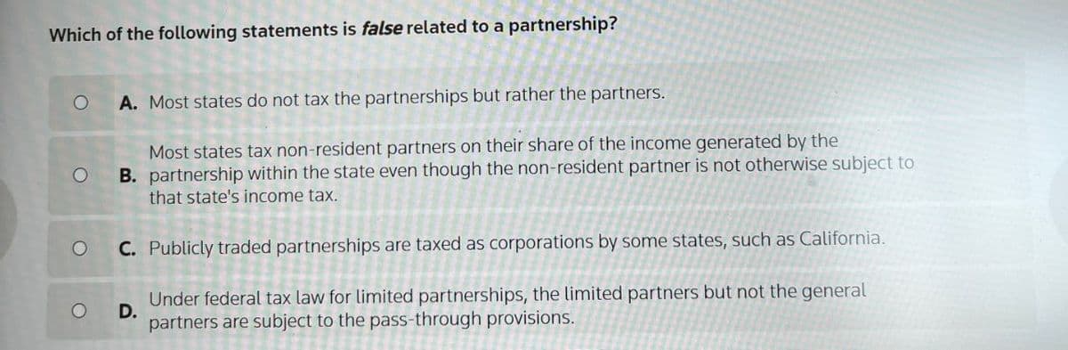 Which of the following statements is false related to a partnership?
O
O
O
A. Most states do not tax the partnerships but rather the partners.
Most states tax non-resident partners on their share of the income generated by the
B. partnership within the state even though the non-resident partner is not otherwise subject to
that state's income tax.
C. Publicly traded partnerships are taxed as corporations by some states, such as California.
O
D.
Under federal tax law for limited partnerships, the limited partners but not the general
partners are subject to the pass-through provisions.