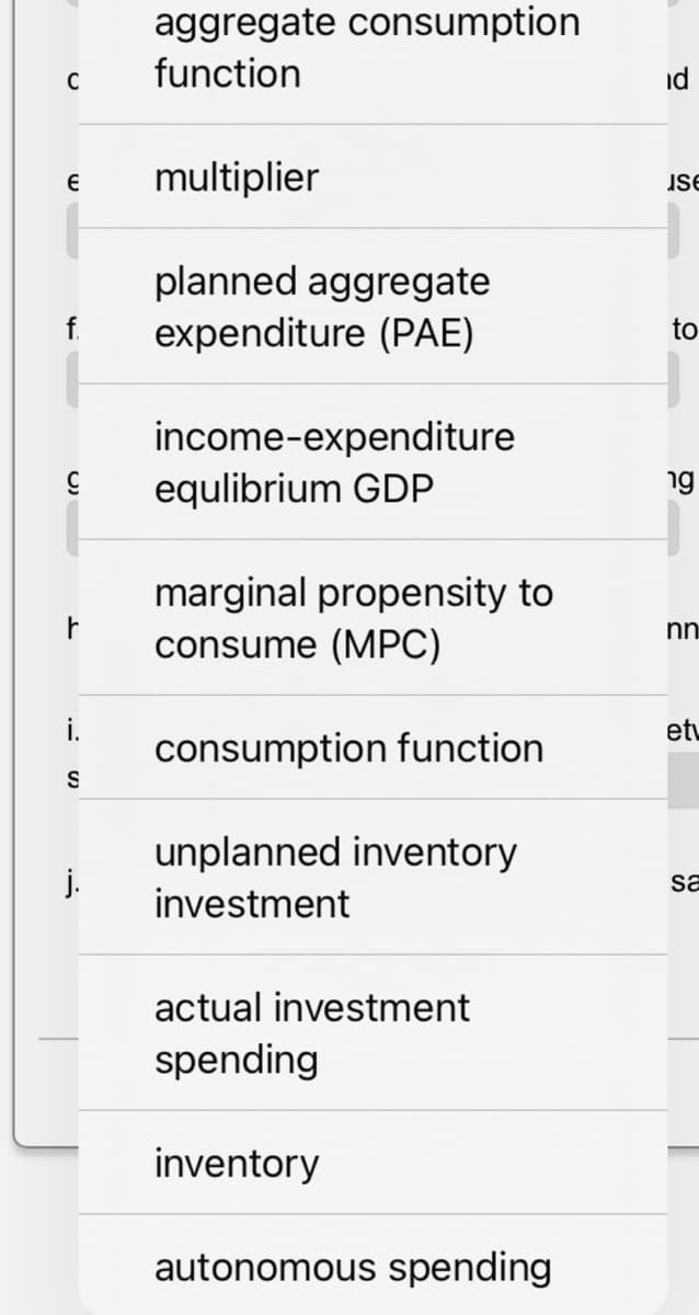 aggregate consumption
C
function
Є
multiplier
f.
planned aggregate
expenditure (PAE)
income-expenditure
equlibrium GDP
marginal propensity to
id
se
to
ng
r
consume (MPC)
nn
i.
consumption function
et
S
unplanned inventory
investment
actual investment
spending
inventory
autonomous spending
sa