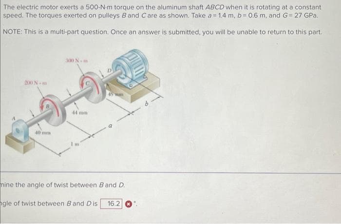 The electric motor exerts a 500-N-m torque on the aluminum shaft ABCD when it is rotating at a constant
speed. The torques exerted on pulleys B and C are as shown. Take a = 1.4 m, b= 0.6 m, and G= 27 GPa.
NOTE: This is a multi-part question. Once an answer is submitted, you will be unable to return to this part.
200 Nm
40 mm
300 N-m
44 mm
HI
45 man
mine the angle of twist between B and D.
ngle of twist between B and Dis 16.2
9