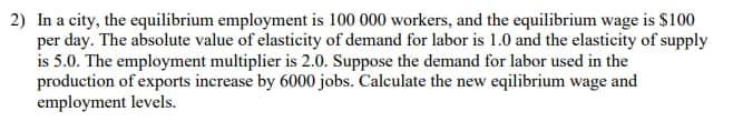 2) In a city, the equilibrium employment is 100 000 workers, and the equilibrium wage is $100
per day. The absolute value of elasticity of demand for labor is 1.0 and the elasticity of supply
is 5.0. The employment multiplier is 2.0. Suppose the demand for labor used in the
production of exports increase by 6000 jobs. Calculate the new eqilibrium wage and
employment levels.