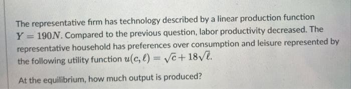 The representative firm has technology described by a linear production function
Y =
190N. Compared to the previous question, labor productivity decreased. The
representative household has preferences over consumption and leisure represented by
the following utility function u(c, l)=√c+18√√.
At the equilibrium, how much output is produced?