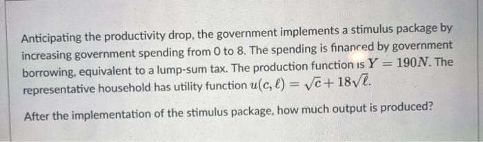 Anticipating the productivity drop, the government implements a stimulus package by
increasing government spending from 0 to 8. The spending is financed by government
borrowing, equivalent to a lump-sum tax. The production function is Y = 190N. The
representative household has utility function u(c, l)=√√c+ 18√.
After the implementation of the stimulus package, how much output is produced?