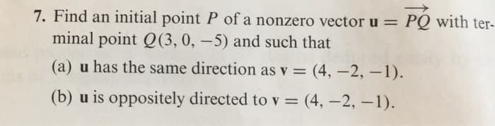 7. Find an initial point P of a nonzero vector u = PQ with ter-
minal point Q(3, 0, –5) and such that
(a) u has the same direction as v = (4, –2, –1).
(b) u is oppositely directed to v = (4, -2, -1).
