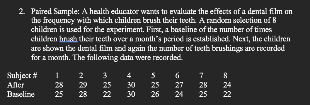 2. Paired Sample: A health educator wants to evaluate the effects of a dental film on
the frequency with which children brush their teeth. A random selection of 8
children is used for the experiment. First, a baseline of the number of times
children brush their teeth over a month's period is established. Next, the children
are shown the dental film and again the number of teeth brushings are recorded
for a month. The following data were recorded.
1
2
3
4
5
6
7
8
Subject #
After
28
29
25
30
25
27
28
Baseline
25
28 22
30 26
24 25
…
24
22
