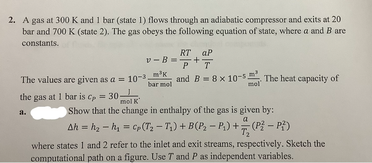 2. A gas at 300 K and 1 bar (state 1) flows through an adiabatic compressor and exits at 20
bar and 700 K (state 2). The gas obeys the following equation of state, where a and B are
constants.
v-B =
m³ K
bar mol
The values are given as a = 10-³
the gas at 1 bar is Cp = 30-
a.
RT aP
P
T
and B = 8 × 10-5 m³. The heat capacity of
mol
+
mol K
Show that the change in enthalpy of the gas is given by:
Ah=h₂ h₁ = Cp (T2 - T₁) + B(P₂ - P₁) + (P² - P²)
a
T2
where states 1 and 2 refer to the inlet and exit streams, respectively. Sketch the
computational path on a figure. Use T and P as independent variables.