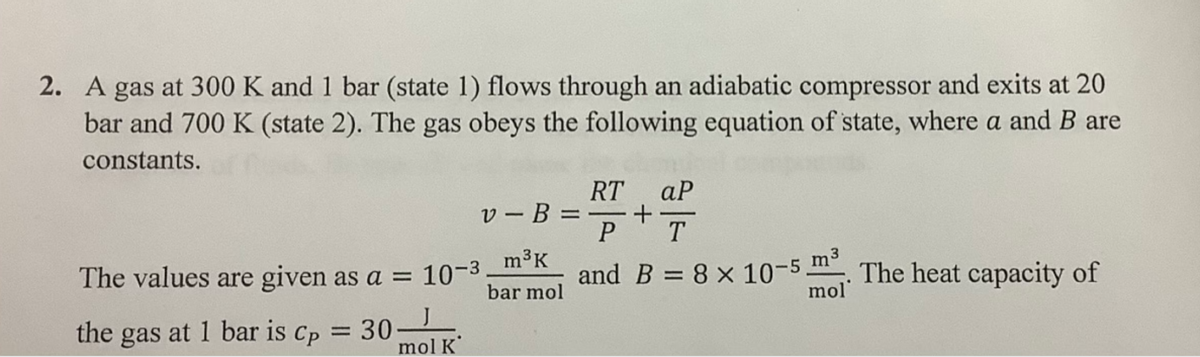 2. A gas at 300 K and 1 bar (state 1) flows through an adiabatic compressor and exits at 20
bar and 700 K (state 2). The gas obeys the following equation of state, where a and B are
constants.
v-B
The values are given as a = 10-3 _m³k
bar mol
the gas at 1 bar is Cp = 30
mol K
RT ар
+
P T
and B = 8 x 10-5 m³. The heat capacity of
mol