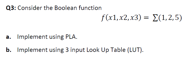 Q3: Consider the Boolean function
f(x1, x2, x3) Σ(1,2, 5)
a. Implement using PLA.
b. Implement using 3 input Look Up Table (LUT).
