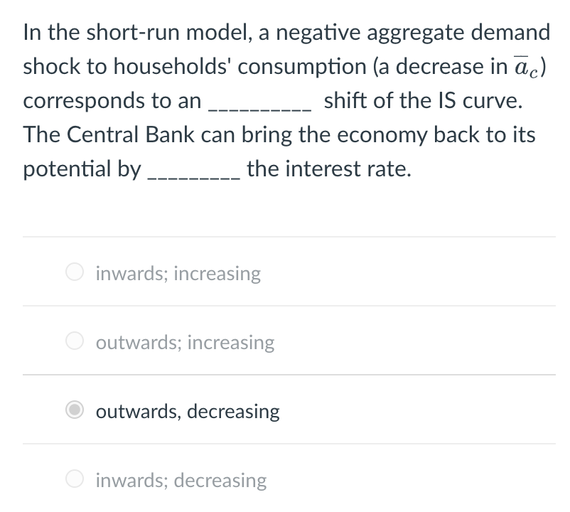 In the short-run model, a negative aggregate demand
shock to households' consumption (a decrease in āc)
corresponds to an
shift of the IS curve.
The Central Bank can bring the economy back to its
potential by
the interest rate.
inwards; increasing
outwards; increasing
outwards, decreasing
inwards; decreasing