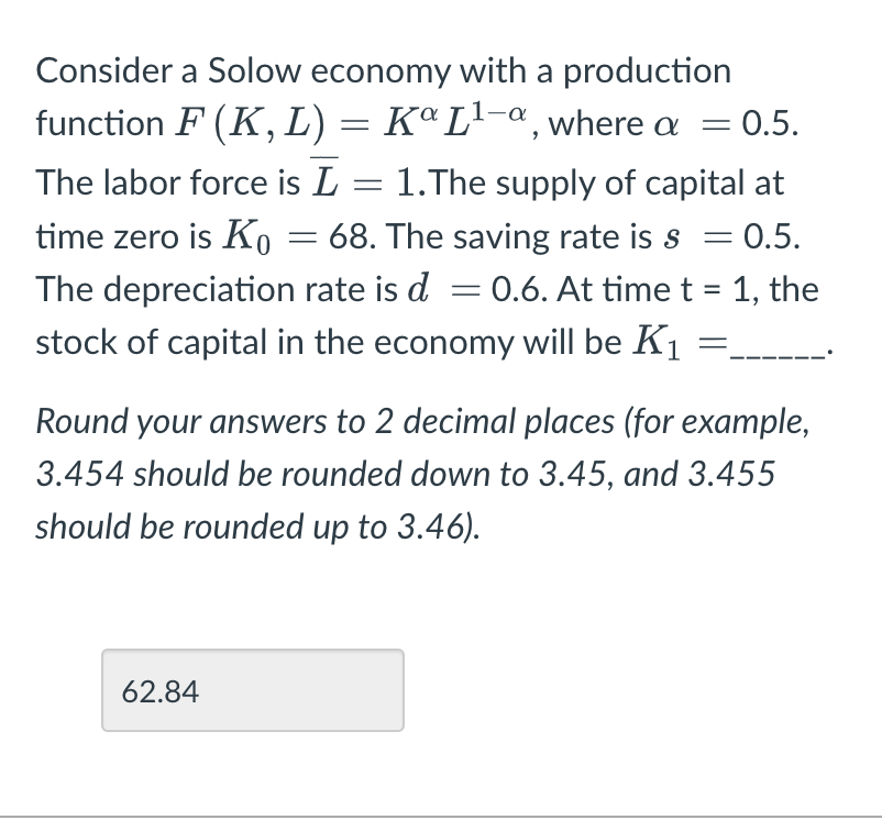 Consider a Solow economy with a production
function F (K, L) = Ka L¹-a, where a = 0.5.
The labor force is L = 1.The supply of capital at
time zero is K₁ = 68. The saving rate is s = 0.5.
The depreciation rate is d = 0.6. At time t = 1, the
stock of capital in the economy will be K₁
Round your answers to 2 decimal places (for example,
3.454 should be rounded down to 3.45, and 3.455
should be rounded up to 3.46).
62.84