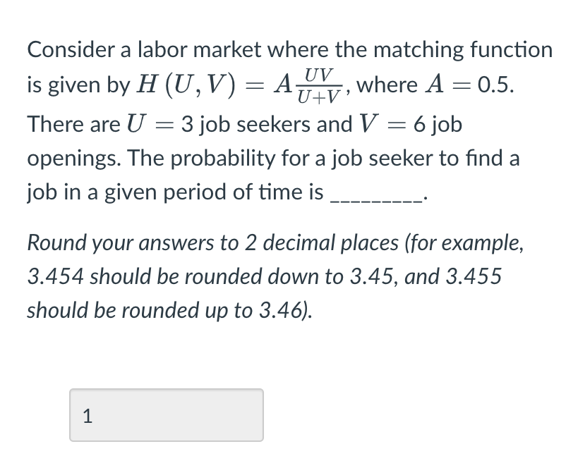 Consider a labor market where the matching function
UV
is given by H (U, V) = A, where A = 0.5.
U+V
There are U = 3 job seekers and V = 6 job
openings. The probability for a job seeker to find a
job in a given period of time is
Round your answers to 2 decimal places (for example,
3.454 should be rounded down to 3.45, and 3.455
should be rounded up to 3.46).
1