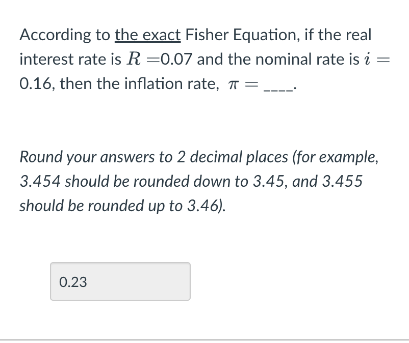 According to the exact Fisher Equation, if the real
interest rate is R =0.07 and the nominal rate is i
0.16, then the inflation rate, π =
Round your answers to 2 decimal places (for example,
3.454 should be rounded down to 3.45, and 3.455
should be rounded up to 3.46).
0.23