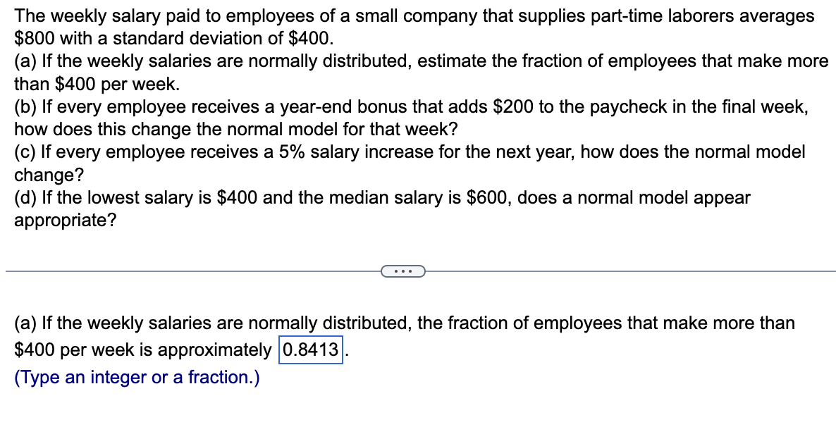 The weekly salary paid to employees of a small company that supplies part-time laborers averages
$800 with a standard deviation of $400.
(a) If the weekly salaries are normally distributed, estimate the fraction of employees that make more
than $400 per week.
(b) If every employee receives a year-end bonus that adds $200 to the paycheck in the final week,
how does this change the normal model for that week?
(c) If every employee receives a 5% salary increase for the next year, how does the normal model
change?
(d) If the lowest salary is $400 and the median salary is $600, does a normal model appear
appropriate?
(a) If the weekly salaries are normally distributed, the fraction of employees that make more than
$400 per week is approximately 0.8413
(Type an integer or a fraction.)