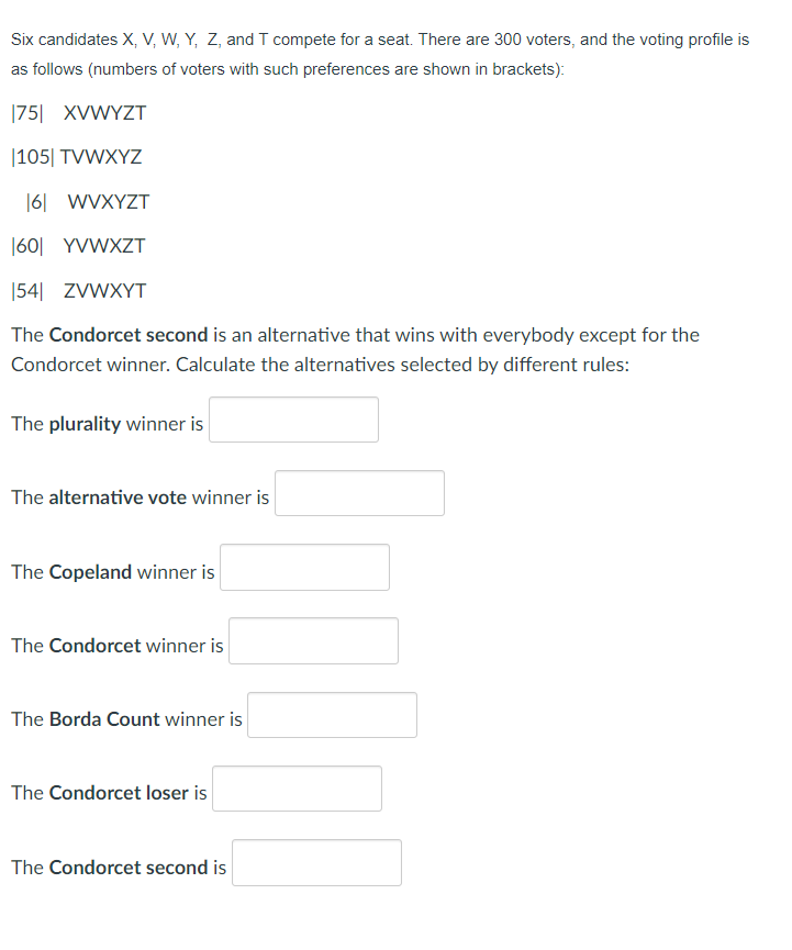 Six candidates X, V, W, Y, Z, and T compete for a seat. There are 300 voters, and the voting profile is
as follows (numbers of voters with such preferences are shown in brackets):
|75| XVWYZT
|105| TVWXYZ
16| WVXYZT
|60| YVWXZT
|54| ZVWXYT
The Condorcet second is an alternative that wins with everybody except for the
Condorcet winner. Calculate the alternatives selected by different rules:
The plurality winner is
The alternative vote winner is
The Copeland winner is
The Condorcet winner is
The Borda Count winner is
The Condorcet loser is
The Condorcet second is