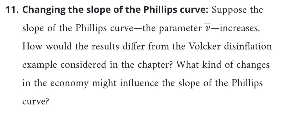 11. Changing the slope of the Phillips curve: Suppose the
slope of the Phillips curve-the parameter v-increases.
How would the results differ from the Volcker disinflation
example considered in the chapter? What kind of changes
in the economy might influence the slope of the Phillips
curve?