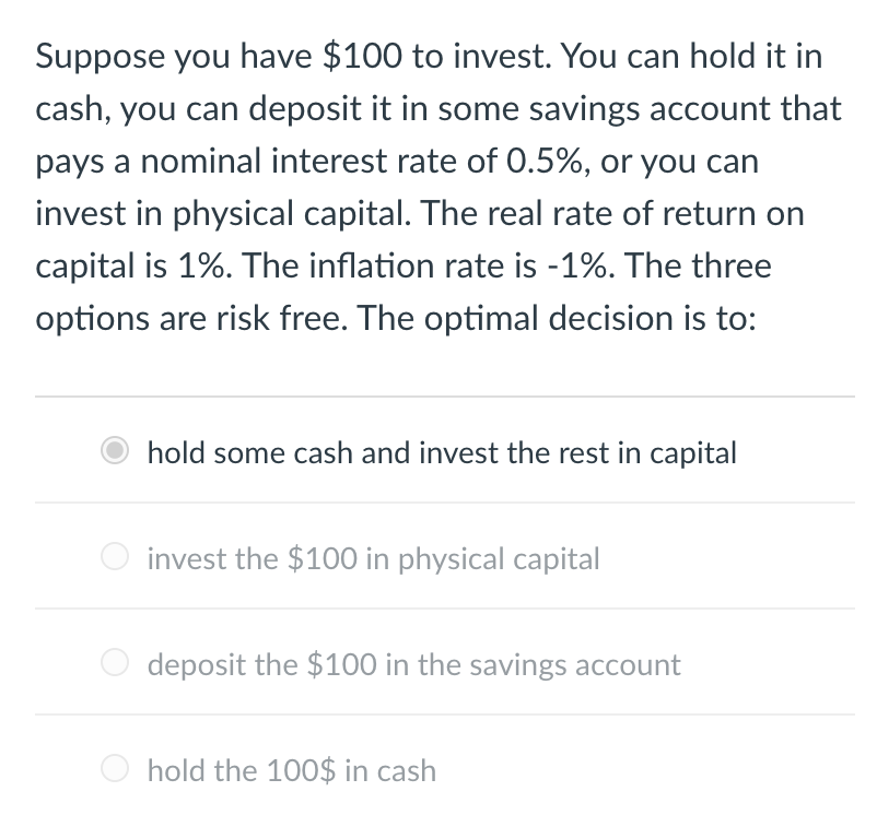 Suppose you have $100 to invest. You can hold it in
cash, you can deposit it in some savings account that
pays a nominal interest rate of 0.5%, or you can
invest in physical capital. The real rate of return on
capital is 1%. The inflation rate is -1%. The three
options are risk free. The optimal decision is to:
hold some cash and invest the rest in capital
invest the $100 in physical capital
deposit the $100 in the savings account
hold the 100$ in cash