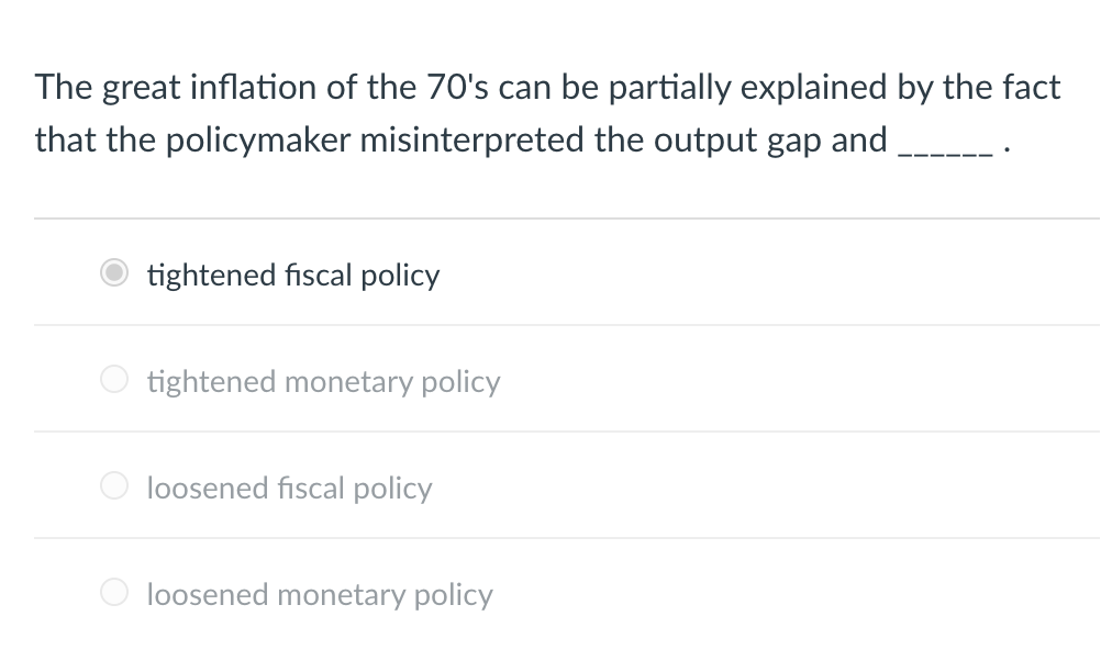 The great inflation of the 70's can be partially explained by the fact
that the policymaker misinterpreted the output gap and
O
O
tightened fiscal policy
tightened monetary policy
loosened fiscal policy
loosened monetary policy