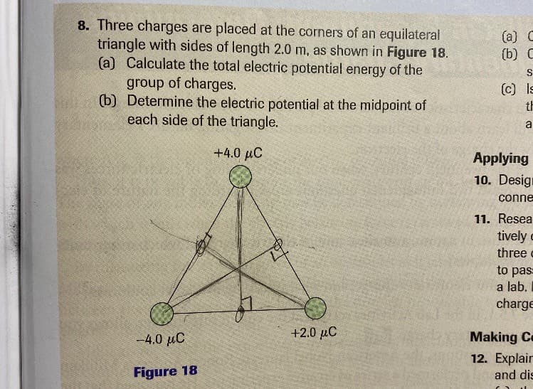 8. Three charges are placed at the corners of an equilateral
triangle with sides of length 2.0 m, as shown in Figure 18.
(a) Calculate the total electric potential energy of the
group of charges.
(b) Determine the electric potential at the midpoint of
each side of the triangle.
(a) C
(b) С
(c) Is
th
a
+4.0 µC
Applying
10. Design
conne
11. Resea
tively c
three c
to pas=
a lab.
charge
-4.0 uC
Η 2.0 μC
Making Ce
12. Explair
and dis
Figure 18
