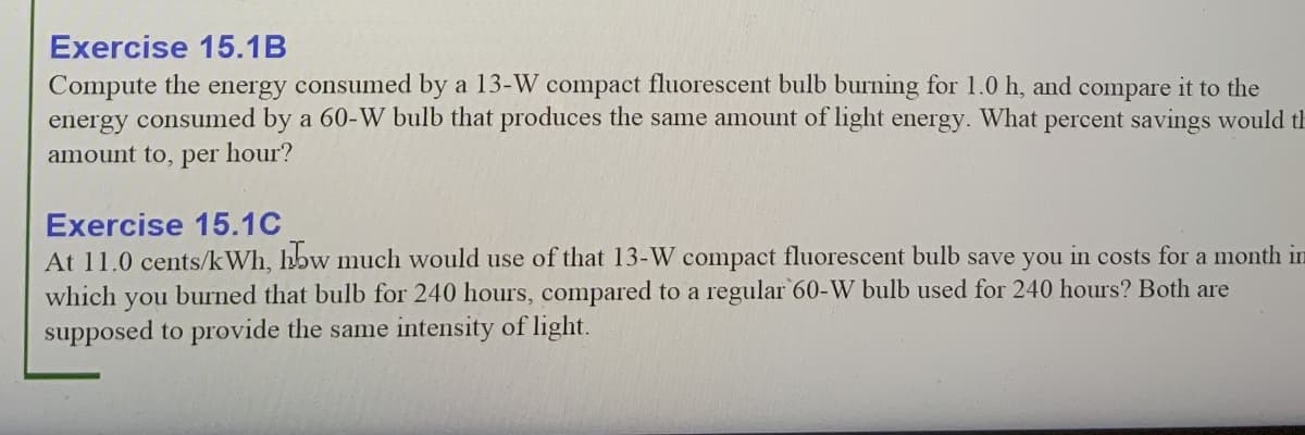 Exercise 15.1B
Compute the
energy consumed by a 60-W bulb that produces the same amount of light energy. What percent savings would th
energy
consumed by a 13-W compact fluorescent bulb burning for 1.0 h, and compare it to the
amount to, per
hour?
Exercise 15.1C
At 11.0 cents/kWh, hbw much would use of that 13-W compact fluorescent bulb save you in costs for a month in
which
burned that bulb for 240 hours, compared to a regular 60-W bulb used for 240 hours? Both are
you
supposed to provide the same intensity of light.
