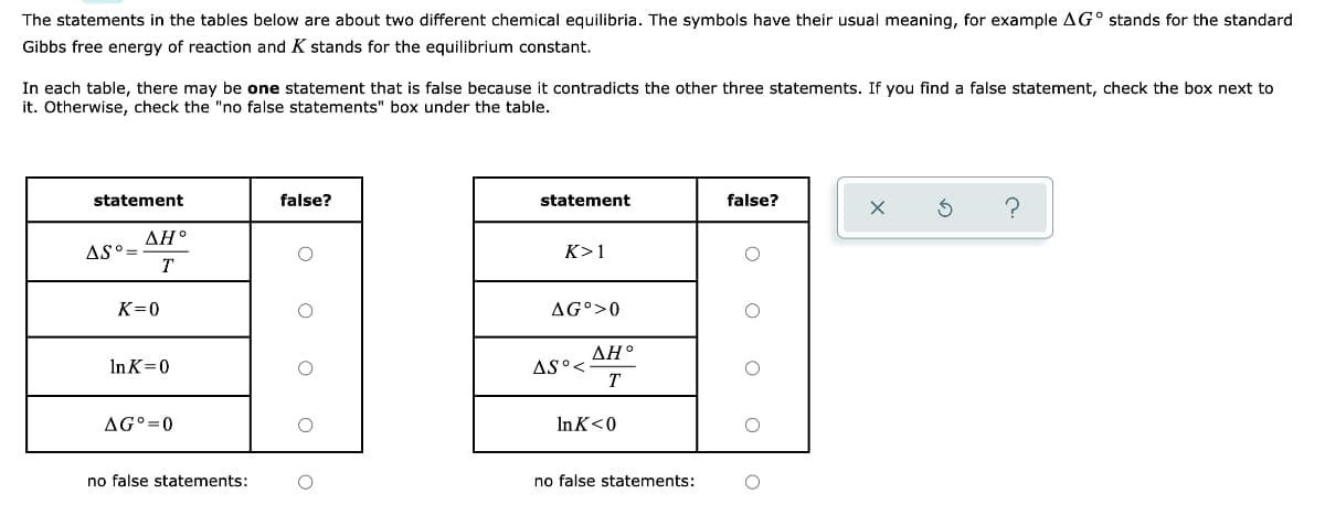 The statements in the tables below are about two different chemical equilibria. The symbols have their usual meaning, for example AG° stands for the standard
Gibbs free energy of reaction and K stands for the equilibrium constant.
In each table, there may be one statement that is false because it contradicts the other three statements. If you find a false statement, check the box next to
it. Otherwise, check the "no false statements" box under the table.
statement
false?
statement
false?
ΔΗ.
AS°=
T
K>1
K=0
AG°>0
ДН
AS°<
T
InK=0
AG°=0
In K<0
no false statements:
no false statements:
