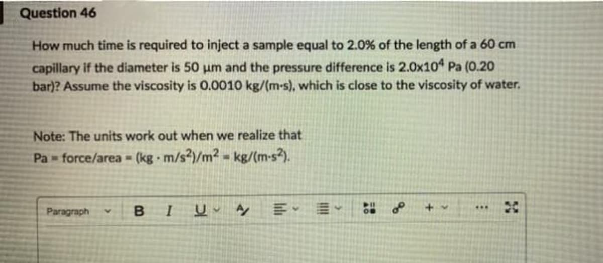 Question 46
How much time is required to inject a sample equal to 2.0% of the length of a 60 cm
capillary if the diameter is 50 um and the pressure difference is 2.0x10 Pa (0.20
bar)? Assume the viscosity is 0.0010 kg/(m-s), which is close to the viscosity of water.
Note: The units work out when we realize that
Pa force/area (kg · m/s²)/m² = kg/(m-s).
...
Paragraph
B.

