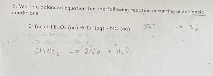 5. Write a balanced equation for the following reaction occurring under basic
conditions.
I (aq) + HNO2 (aq) → I3 (aq) + NO (aq)
31
ー> 33
-ラ80
2HNO2 -> 2NO
+ Hz0
