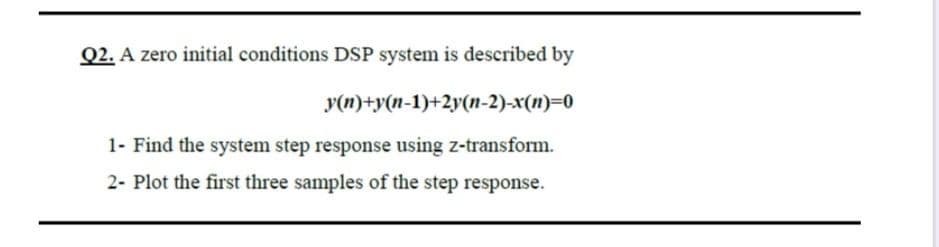 Q2. A zero initial conditions DSP system is described by
y(n)+y(n-1)+2y(n-2)-x(n)=0
1- Find the system step response using z-transform.
2- Plot the first three samples of the step response.
