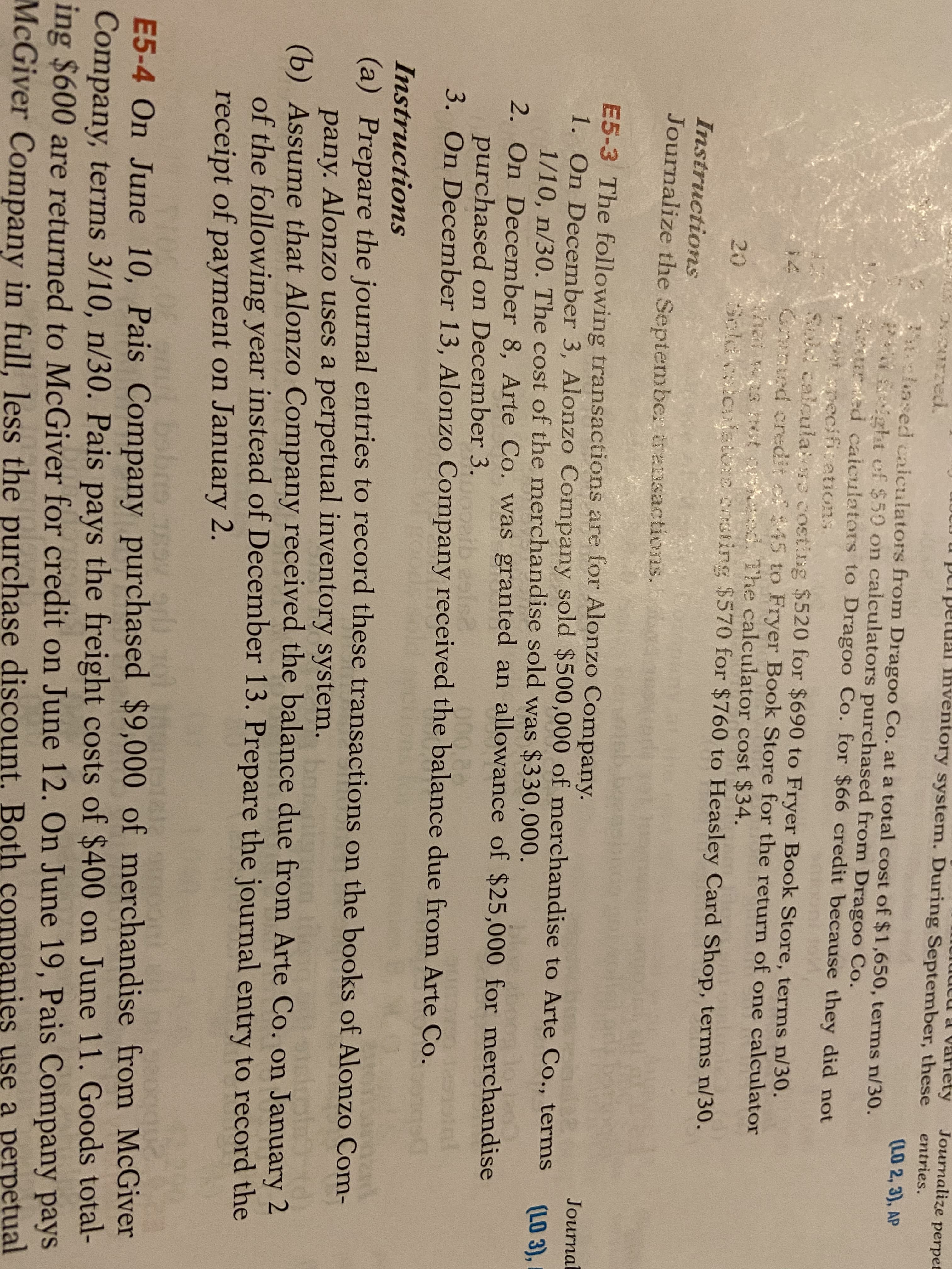 Journalize perpet
luutu a variety
purpetual lnventory system. During September, these
entries.
curzed.
(LO 2, 3), AP
3ochased caiculators from Dragoo Co. at a total cost of $1,650, terms n/30.
PNSeight of $50 on calculators purchased from Dragoo Co.
ured caiculators to Dragoo Co. for $66 credit because they did not
at pecifications
Sld calcula s costing $520 for $690 to Fryer Book Store, terms n/30.
Crnted credit of$45 to Fryer Book Store for the return of one calculator
hai ws tst sheed. The calculator cost $34.
Scldicul e onting $570 for $760 to Heasley Card Shop, terms n/30.
14
20
Instructions
Journalize the Septembe: ansactions.
E5-3 The following transactions are for Alonzo Company.
1. On December 3, Alonzo Company sold $500,000 of merchandise to Arte Co., terms
1/10, n/30. The cost of the merchandise sold was $330,000.
2. On December 8, Arte Co. was granted an allowance of $25,000 for merchandise
purchased on December 3.
3. On December 13, Alonzo Company received the balance due from Arte Co.
Journal
(LO 3),
Instructions
(a) Prepare the journal entries to record these transactions on the books of Alonzo Com-
pany. Alonzo uses a perpetual inventory system.e
(b) Assume that Alonzo Company received the balance due from Arte Co. on January 2
of the following year instead of December 13. Prepare the journal entry to record the
receipt of payment on January 2.
bae
TEOV r
E5-4 On June 10, Pais Company purchased $9,000 of merchandise from McGiver
Company, terms 3/10, n/30. Pais pays the freight costs of $400 on June 11. Goods total-
ing $600 are returned to McGiver for credit on June 12. On June 19, Pais Company pays
McGiver Company in full, less the purchase discount. Both companies use a perpetual
bobrs
