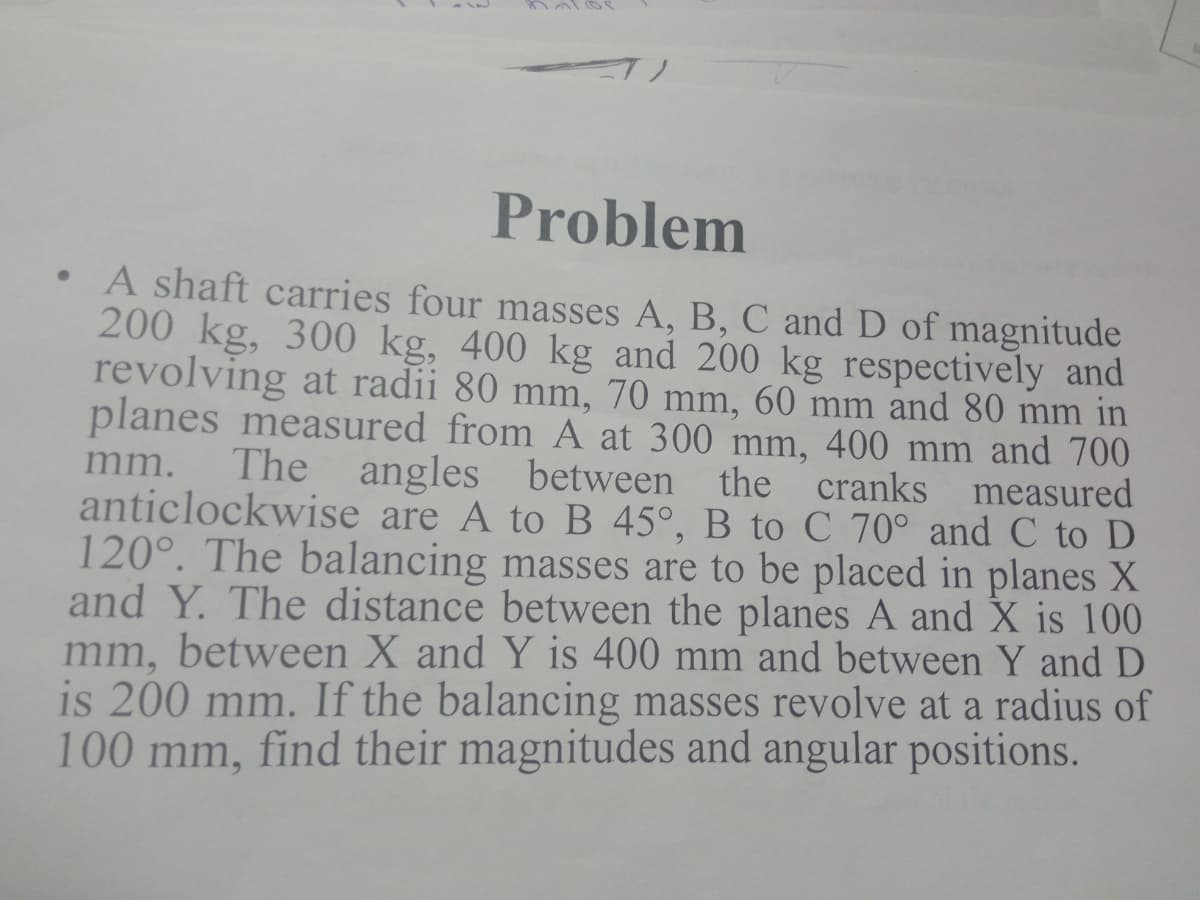 Problem
A shaft carries four masses A, B, C and D of magnitude
200 kg, 300 kg, 400 kg and 200 kg respectively and
revolving at radii 80 mm, 70 mm, 60 mm and 80 mm in
planes measured from A at 300 mm, 400 mm and 700
The angles between the cranks measured
anticlockwise are A toB 45°, B to C 70° and C to D
120°. The balancing masses are to be placed in planes X
and Y. The distance between the planes A and X is 100
mm, between X and Y is 400 mm and between Y and D
is 200 mm. If the balancing masses revolve at a radius of
100 mm, find their magnitudes and angular positions.
mm.
