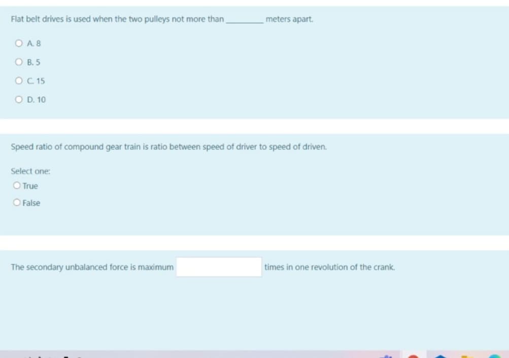 Flat belt drives is used when the two pulleys not more than
meters apart.
O A. 8
O B. 5
O C 15
O D. 10
Speed ratio of compound gear train is ratio between speed of driver to speed of driven.
Select one:
O True
O False
The secondary unbalanced force is maximum
times in one revolution of the crank.
