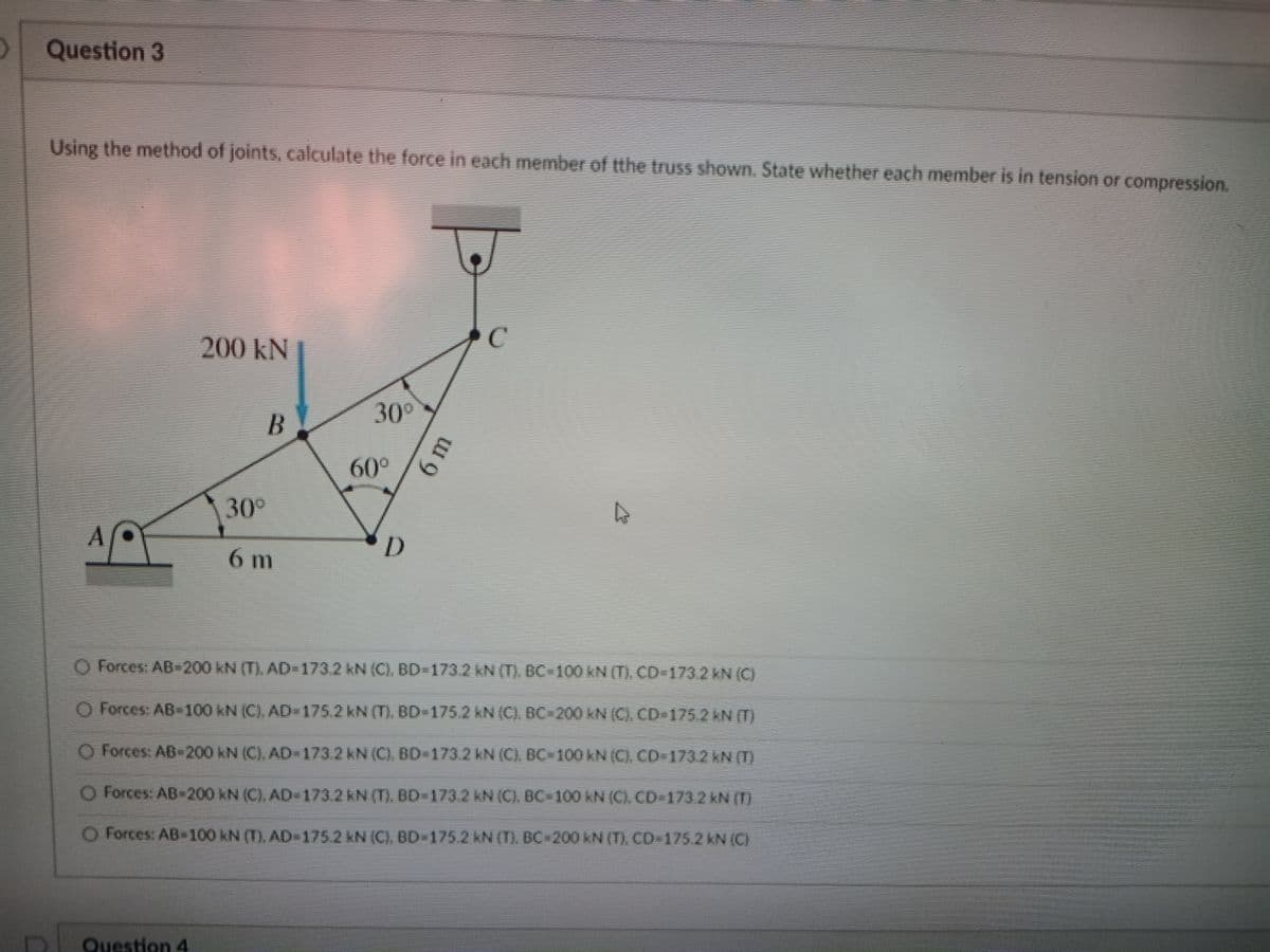 Question 3
Using the method of joints, calculate the force in each member of the truss shown. State whether each member is in tension or compression.
200 kN
30°
B
60°
30°
A
D.
6m
O Forces: AD 200 KN (T). AD-173.2 kN (C), BD-173.2KN (T) DC-100 kN () CD 173.2 KN (C)
O Forces: AB-100 kN (C). AD- 175.2 KN (T). BD-175.2 KN (C) DC-200 KN (C), CD-175.2 KN (T)
O Forces: AB-200 kN (C), AD= 173.2 KN (C). BD-173.2 kN (C), BC=100KN (C). CD-1732 KN (T)
O -200 kN (C), AD 173.2KN (T), BD 123.2 KN (C). OC-100 KN (C), CD1732 KN ()
Forces: AD
O Forces: AB 100 kN (T), AD 175.2 kN (C). DD-175.2 N (T). BC 200 KN (T). CD 175.2 KN (C)
Question 4
6m
