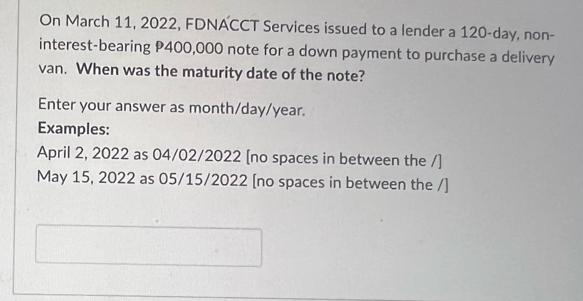 On March 11, 2022, FDNÁCCT Services issued to a lender a 120-day, non-
interest-bearing P400,000 note for a down payment to purchase a delivery
van. When was the maturity date of the note?
Enter your answer as month/day/year.
Examples:
April 2, 2022 as 04/02/2022 [no spaces in between the /]
May 15, 2022 as 05/15/2022 [no spaces in between the /]