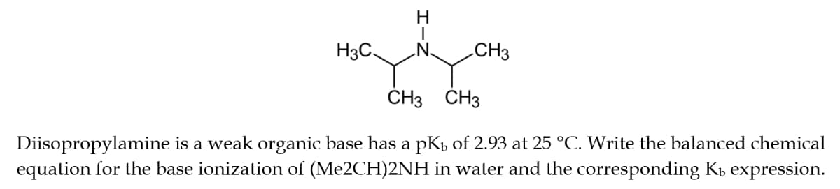 H
H3C. „N. CH3
CH3 CH3
Diisopropylamine is a weak organic base has a pk of 2.93 at 25 °C. Write the balanced chemical
equation for the base ionization of (Me2CH)2NH in water and the corresponding K₁ expression.