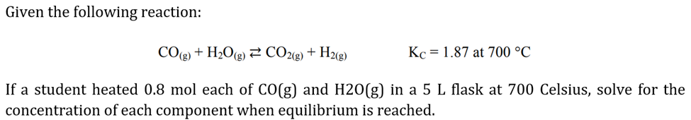 Given the following reaction:
CO(g) + H₂O(g) CO2(g) + H2(g)
Kc = 1.87 at 700 °C
If a student heated 0.8 mol each of CO(g) and H2O(g) in a 5 L flask at 700 Celsius, solve for the
concentration of each component when equilibrium is reached.